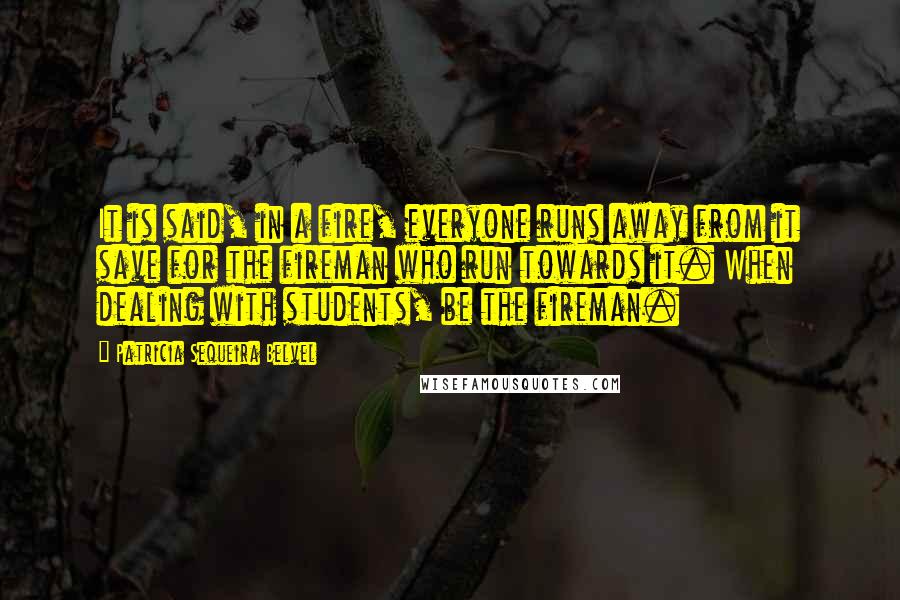 Patricia Sequeira Belvel Quotes: It is said, in a fire, everyone runs away from it save for the fireman who run towards it. When dealing with students, be the fireman.