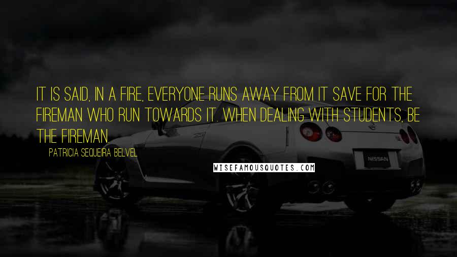 Patricia Sequeira Belvel Quotes: It is said, in a fire, everyone runs away from it save for the fireman who run towards it. When dealing with students, be the fireman.