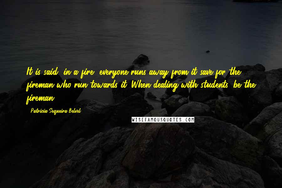 Patricia Sequeira Belvel Quotes: It is said, in a fire, everyone runs away from it save for the fireman who run towards it. When dealing with students, be the fireman.