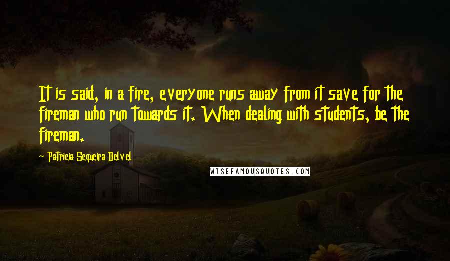 Patricia Sequeira Belvel Quotes: It is said, in a fire, everyone runs away from it save for the fireman who run towards it. When dealing with students, be the fireman.