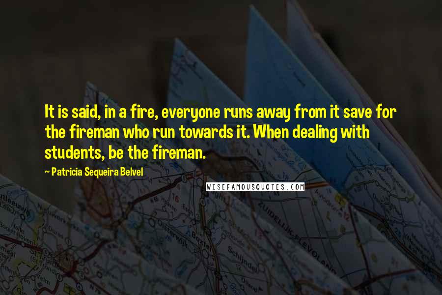 Patricia Sequeira Belvel Quotes: It is said, in a fire, everyone runs away from it save for the fireman who run towards it. When dealing with students, be the fireman.