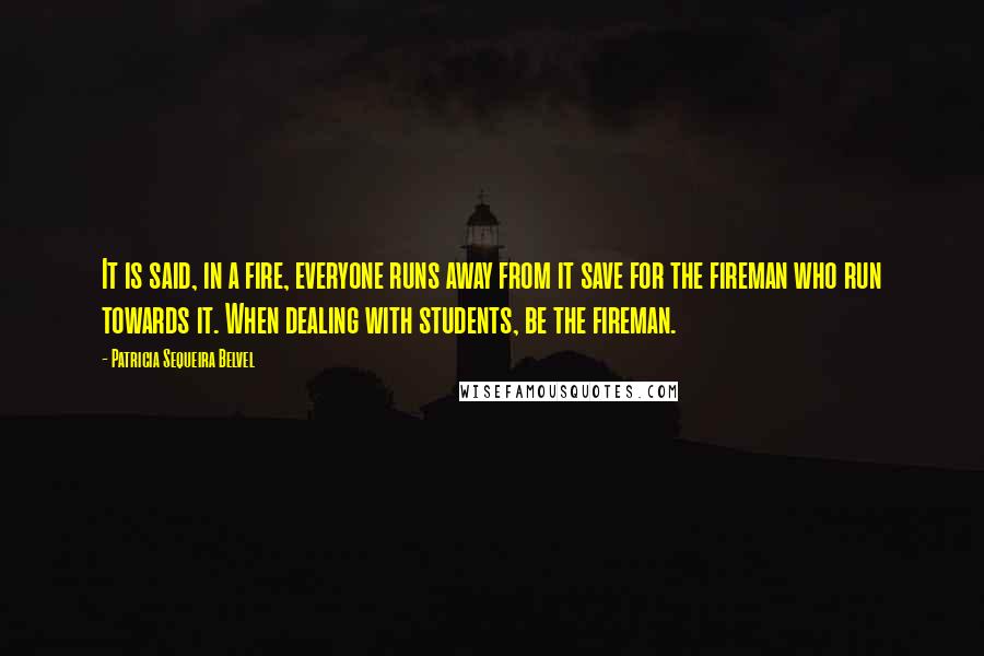 Patricia Sequeira Belvel Quotes: It is said, in a fire, everyone runs away from it save for the fireman who run towards it. When dealing with students, be the fireman.