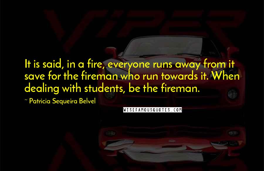 Patricia Sequeira Belvel Quotes: It is said, in a fire, everyone runs away from it save for the fireman who run towards it. When dealing with students, be the fireman.