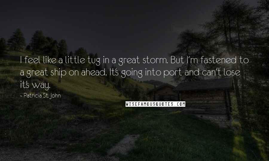 Patricia St. John Quotes: I feel like a little tug in a great storm. But I'm fastened to a great ship on ahead. It's going into port and can't lose it's way.