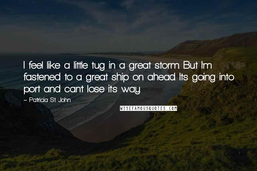 Patricia St. John Quotes: I feel like a little tug in a great storm. But I'm fastened to a great ship on ahead. It's going into port and can't lose it's way.