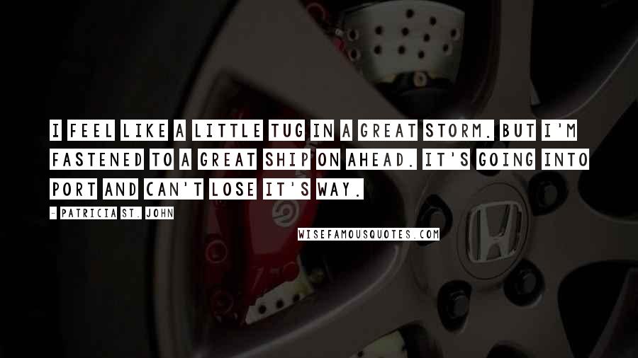 Patricia St. John Quotes: I feel like a little tug in a great storm. But I'm fastened to a great ship on ahead. It's going into port and can't lose it's way.