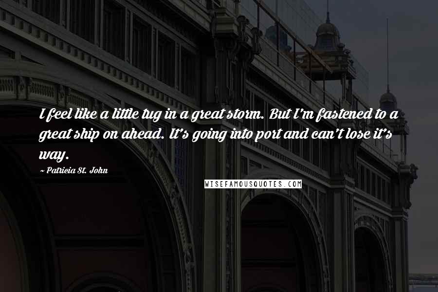 Patricia St. John Quotes: I feel like a little tug in a great storm. But I'm fastened to a great ship on ahead. It's going into port and can't lose it's way.