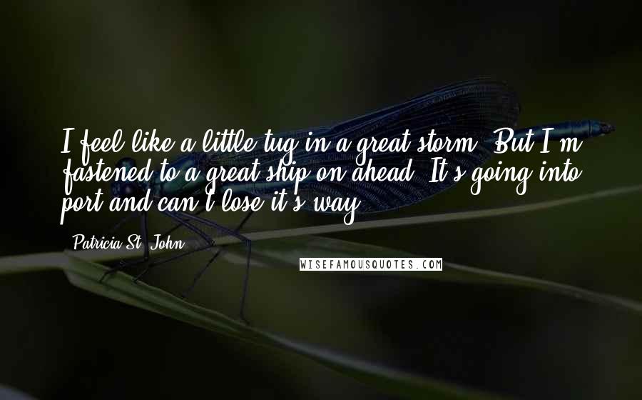 Patricia St. John Quotes: I feel like a little tug in a great storm. But I'm fastened to a great ship on ahead. It's going into port and can't lose it's way.