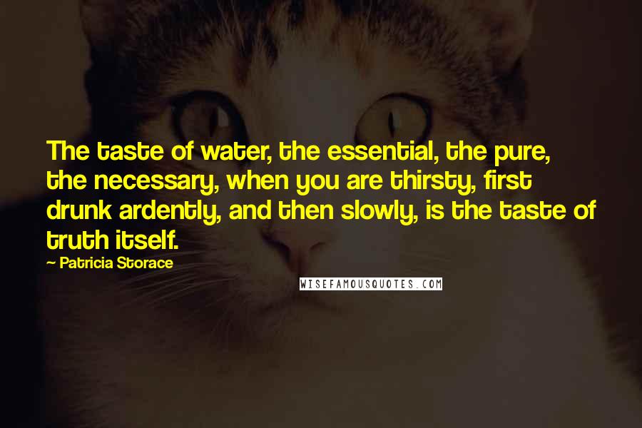 Patricia Storace Quotes: The taste of water, the essential, the pure, the necessary, when you are thirsty, first drunk ardently, and then slowly, is the taste of truth itself.