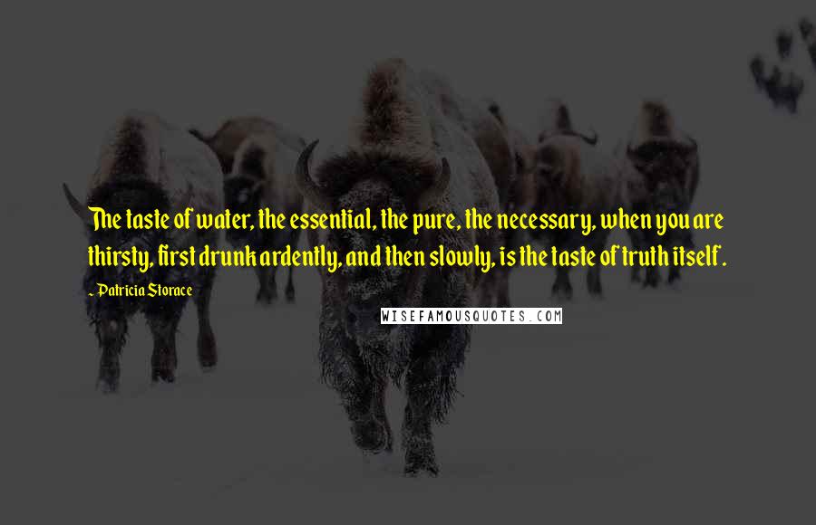 Patricia Storace Quotes: The taste of water, the essential, the pure, the necessary, when you are thirsty, first drunk ardently, and then slowly, is the taste of truth itself.