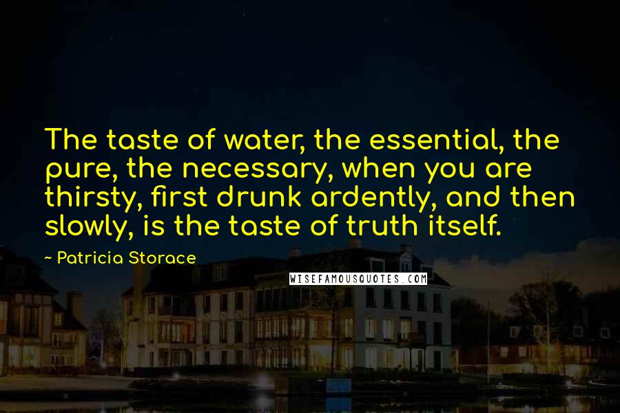 Patricia Storace Quotes: The taste of water, the essential, the pure, the necessary, when you are thirsty, first drunk ardently, and then slowly, is the taste of truth itself.