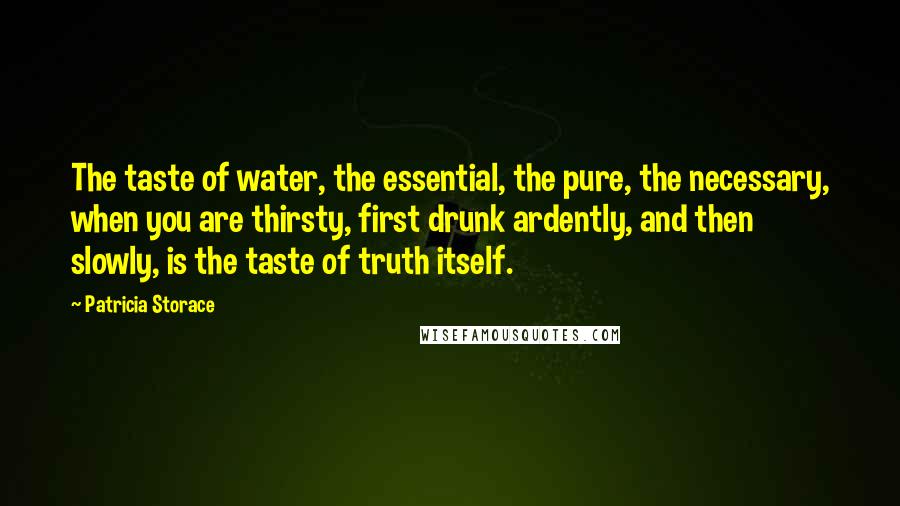 Patricia Storace Quotes: The taste of water, the essential, the pure, the necessary, when you are thirsty, first drunk ardently, and then slowly, is the taste of truth itself.