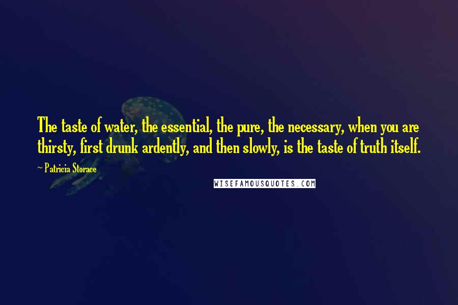 Patricia Storace Quotes: The taste of water, the essential, the pure, the necessary, when you are thirsty, first drunk ardently, and then slowly, is the taste of truth itself.