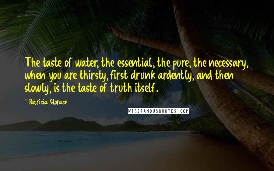 Patricia Storace Quotes: The taste of water, the essential, the pure, the necessary, when you are thirsty, first drunk ardently, and then slowly, is the taste of truth itself.