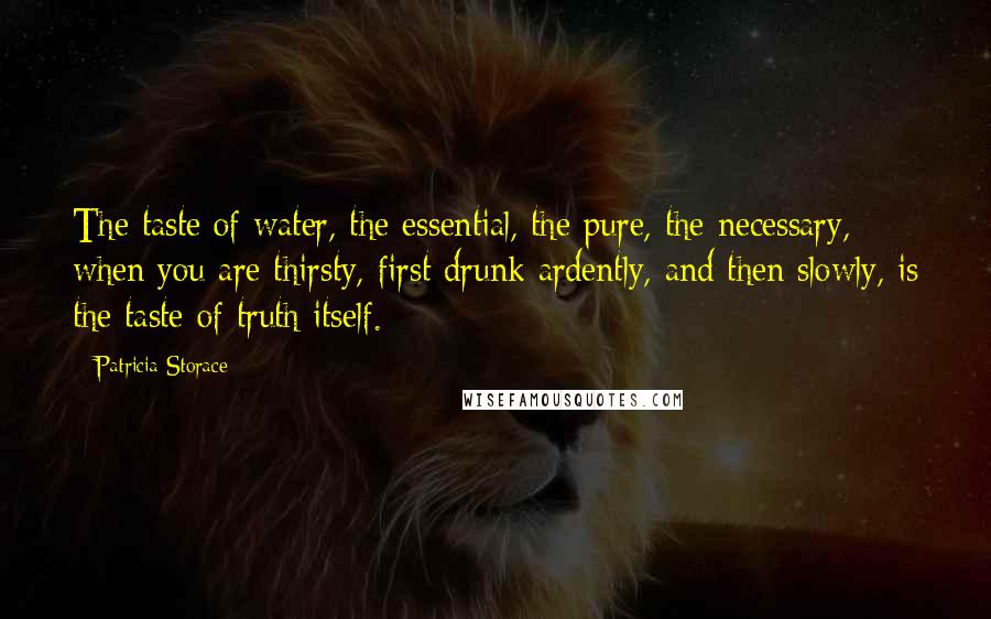 Patricia Storace Quotes: The taste of water, the essential, the pure, the necessary, when you are thirsty, first drunk ardently, and then slowly, is the taste of truth itself.