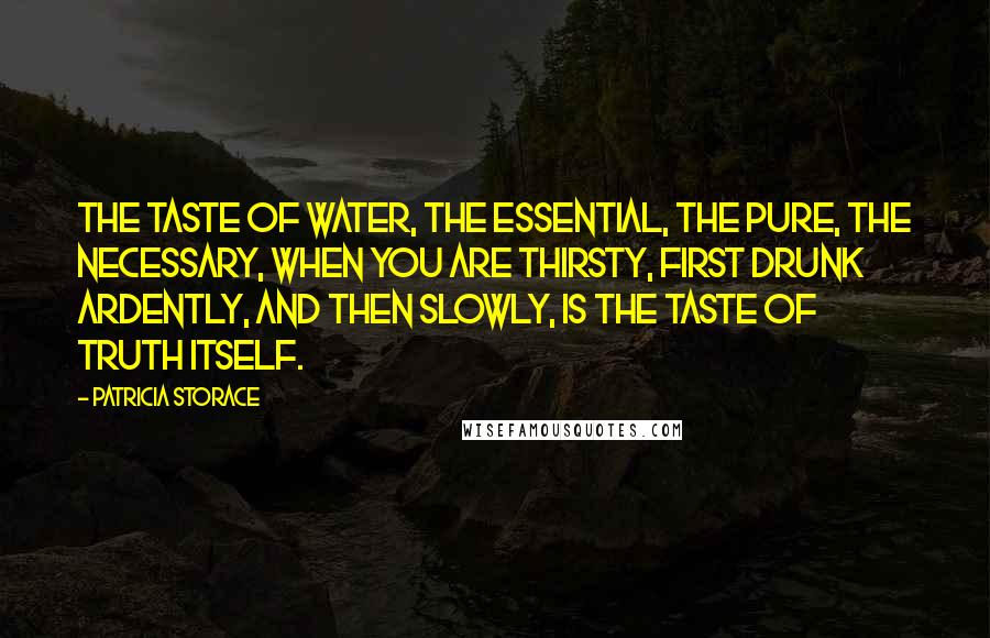 Patricia Storace Quotes: The taste of water, the essential, the pure, the necessary, when you are thirsty, first drunk ardently, and then slowly, is the taste of truth itself.