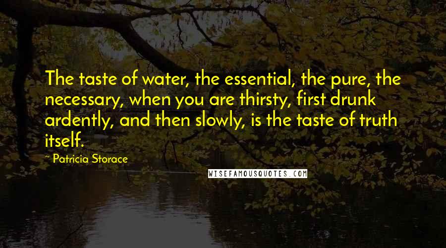 Patricia Storace Quotes: The taste of water, the essential, the pure, the necessary, when you are thirsty, first drunk ardently, and then slowly, is the taste of truth itself.