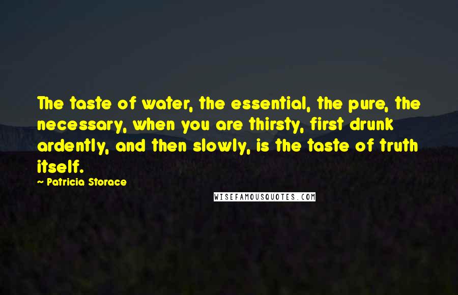 Patricia Storace Quotes: The taste of water, the essential, the pure, the necessary, when you are thirsty, first drunk ardently, and then slowly, is the taste of truth itself.