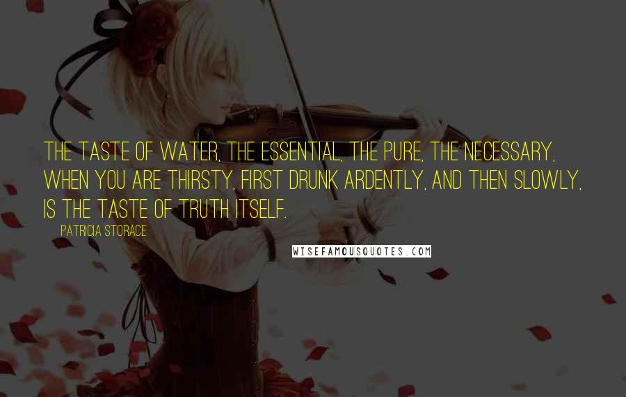 Patricia Storace Quotes: The taste of water, the essential, the pure, the necessary, when you are thirsty, first drunk ardently, and then slowly, is the taste of truth itself.