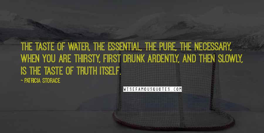 Patricia Storace Quotes: The taste of water, the essential, the pure, the necessary, when you are thirsty, first drunk ardently, and then slowly, is the taste of truth itself.