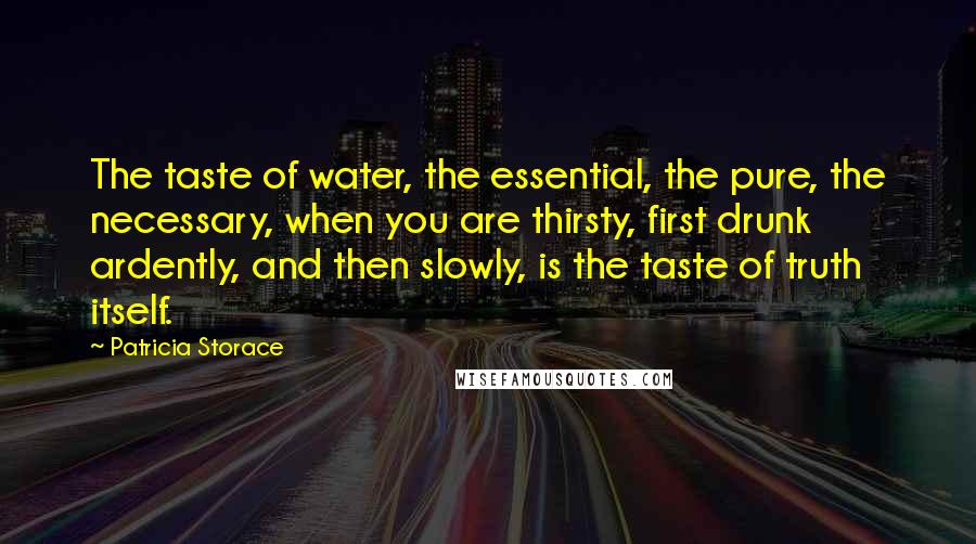 Patricia Storace Quotes: The taste of water, the essential, the pure, the necessary, when you are thirsty, first drunk ardently, and then slowly, is the taste of truth itself.