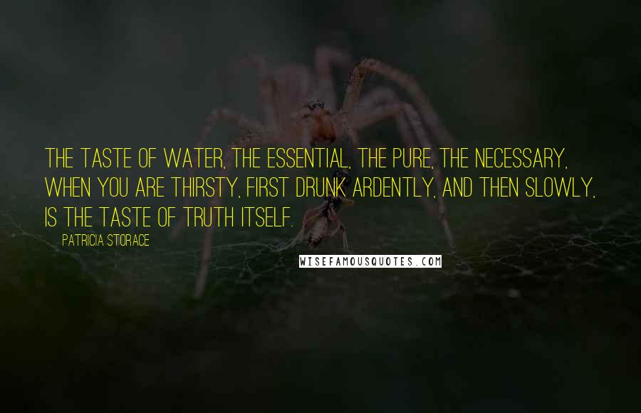 Patricia Storace Quotes: The taste of water, the essential, the pure, the necessary, when you are thirsty, first drunk ardently, and then slowly, is the taste of truth itself.