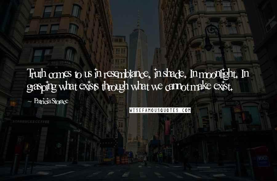 Patricia Storace Quotes: Truth comes to us in resemblance, in shade. In moonlight. In grasping what exists through what we cannot make exist.