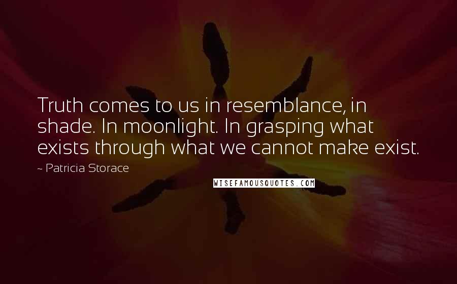 Patricia Storace Quotes: Truth comes to us in resemblance, in shade. In moonlight. In grasping what exists through what we cannot make exist.