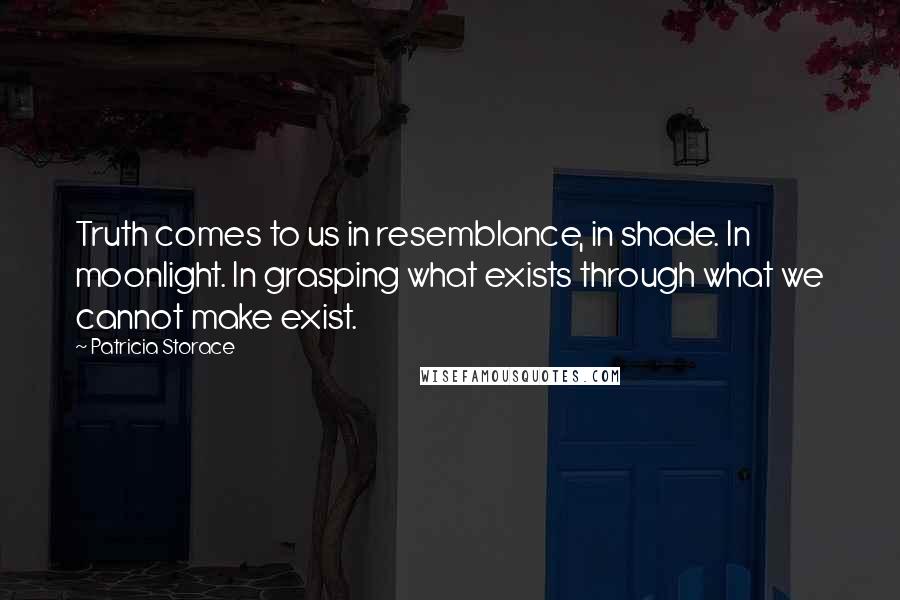 Patricia Storace Quotes: Truth comes to us in resemblance, in shade. In moonlight. In grasping what exists through what we cannot make exist.