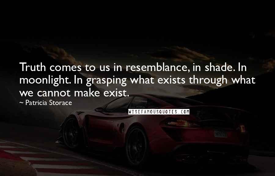 Patricia Storace Quotes: Truth comes to us in resemblance, in shade. In moonlight. In grasping what exists through what we cannot make exist.