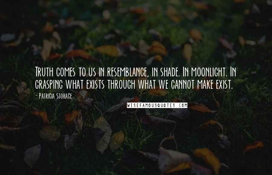 Patricia Storace Quotes: Truth comes to us in resemblance, in shade. In moonlight. In grasping what exists through what we cannot make exist.