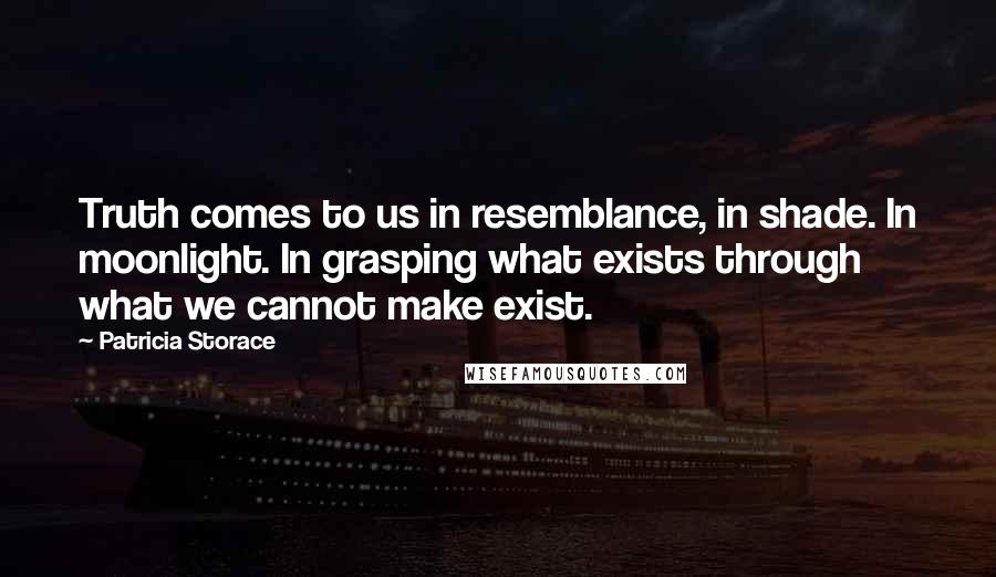 Patricia Storace Quotes: Truth comes to us in resemblance, in shade. In moonlight. In grasping what exists through what we cannot make exist.