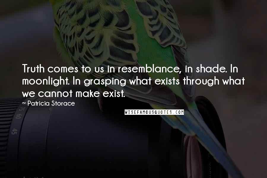 Patricia Storace Quotes: Truth comes to us in resemblance, in shade. In moonlight. In grasping what exists through what we cannot make exist.