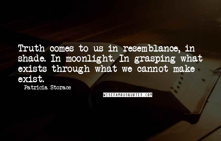 Patricia Storace Quotes: Truth comes to us in resemblance, in shade. In moonlight. In grasping what exists through what we cannot make exist.