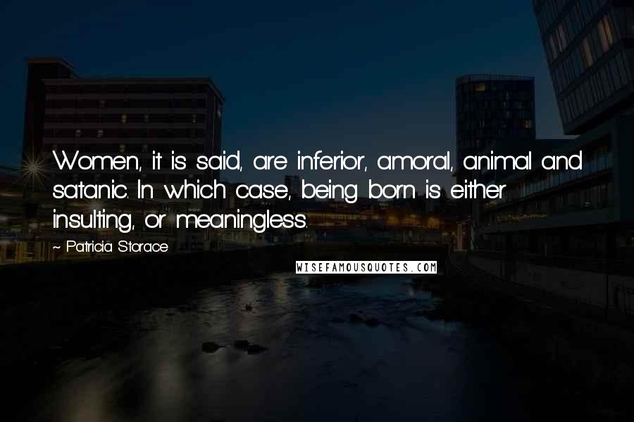 Patricia Storace Quotes: Women, it is said, are inferior, amoral, animal and satanic. In which case, being born is either insulting, or meaningless.