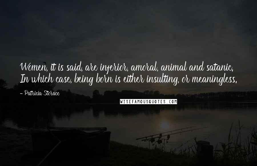 Patricia Storace Quotes: Women, it is said, are inferior, amoral, animal and satanic. In which case, being born is either insulting, or meaningless.