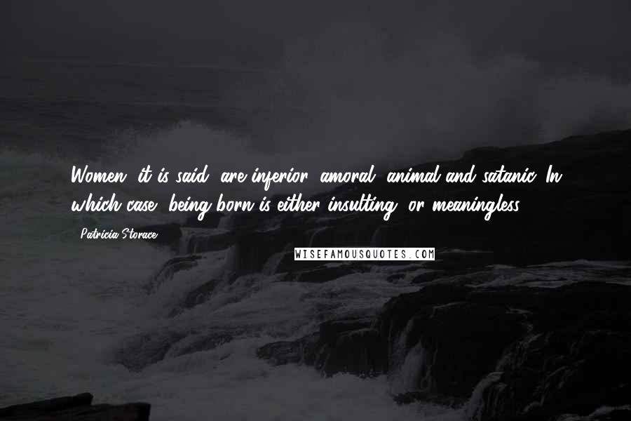 Patricia Storace Quotes: Women, it is said, are inferior, amoral, animal and satanic. In which case, being born is either insulting, or meaningless.