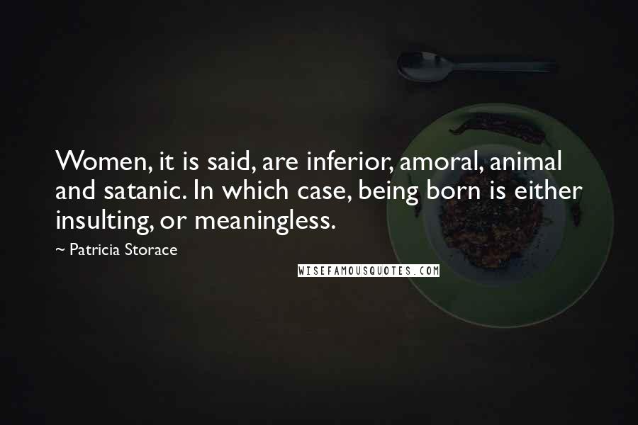 Patricia Storace Quotes: Women, it is said, are inferior, amoral, animal and satanic. In which case, being born is either insulting, or meaningless.