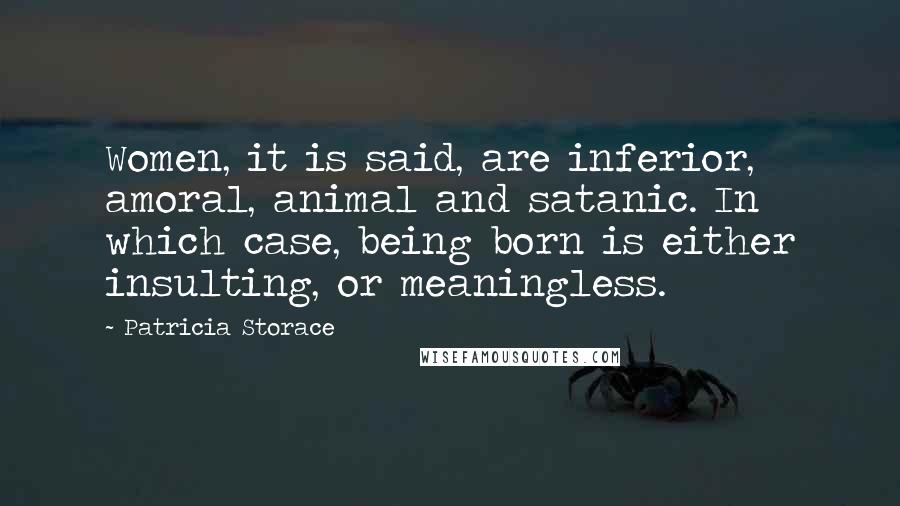 Patricia Storace Quotes: Women, it is said, are inferior, amoral, animal and satanic. In which case, being born is either insulting, or meaningless.