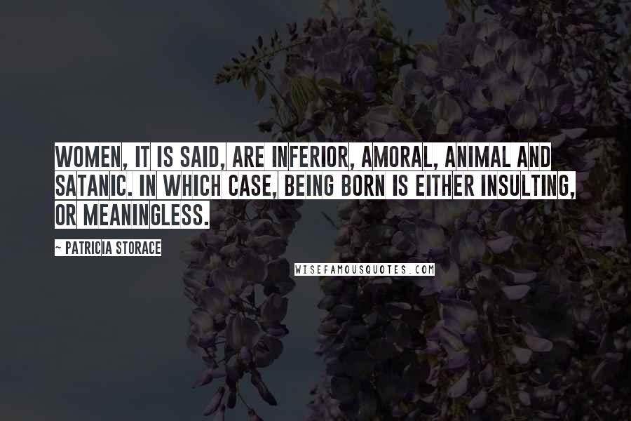 Patricia Storace Quotes: Women, it is said, are inferior, amoral, animal and satanic. In which case, being born is either insulting, or meaningless.