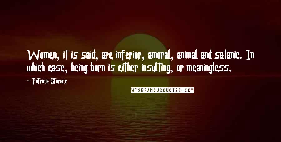 Patricia Storace Quotes: Women, it is said, are inferior, amoral, animal and satanic. In which case, being born is either insulting, or meaningless.