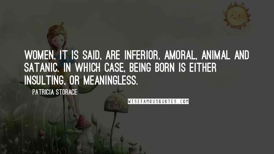 Patricia Storace Quotes: Women, it is said, are inferior, amoral, animal and satanic. In which case, being born is either insulting, or meaningless.