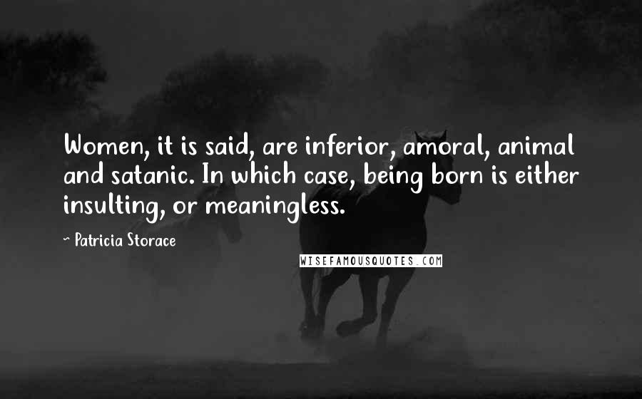 Patricia Storace Quotes: Women, it is said, are inferior, amoral, animal and satanic. In which case, being born is either insulting, or meaningless.