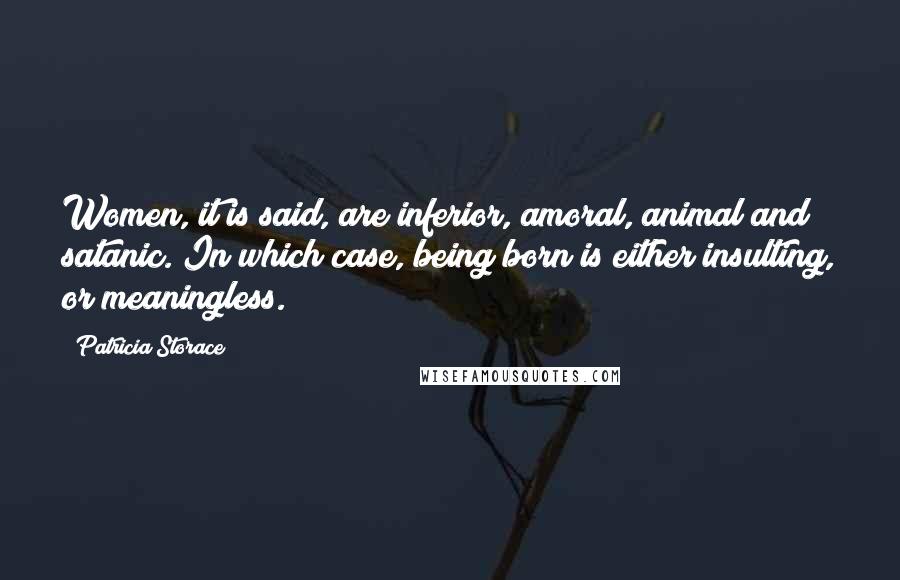 Patricia Storace Quotes: Women, it is said, are inferior, amoral, animal and satanic. In which case, being born is either insulting, or meaningless.