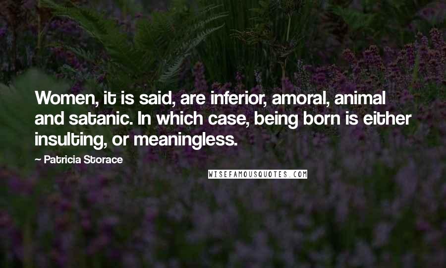 Patricia Storace Quotes: Women, it is said, are inferior, amoral, animal and satanic. In which case, being born is either insulting, or meaningless.