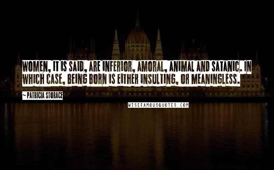 Patricia Storace Quotes: Women, it is said, are inferior, amoral, animal and satanic. In which case, being born is either insulting, or meaningless.