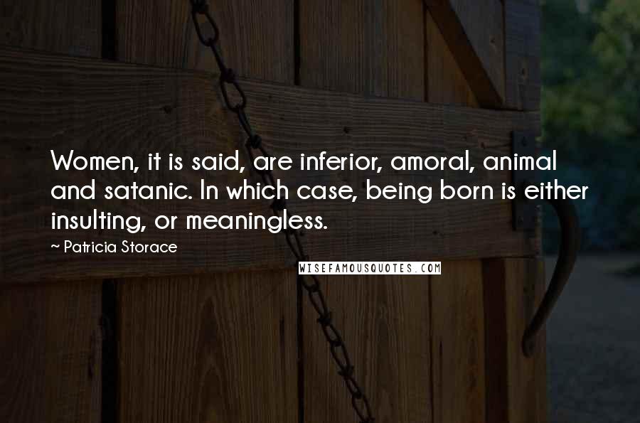 Patricia Storace Quotes: Women, it is said, are inferior, amoral, animal and satanic. In which case, being born is either insulting, or meaningless.
