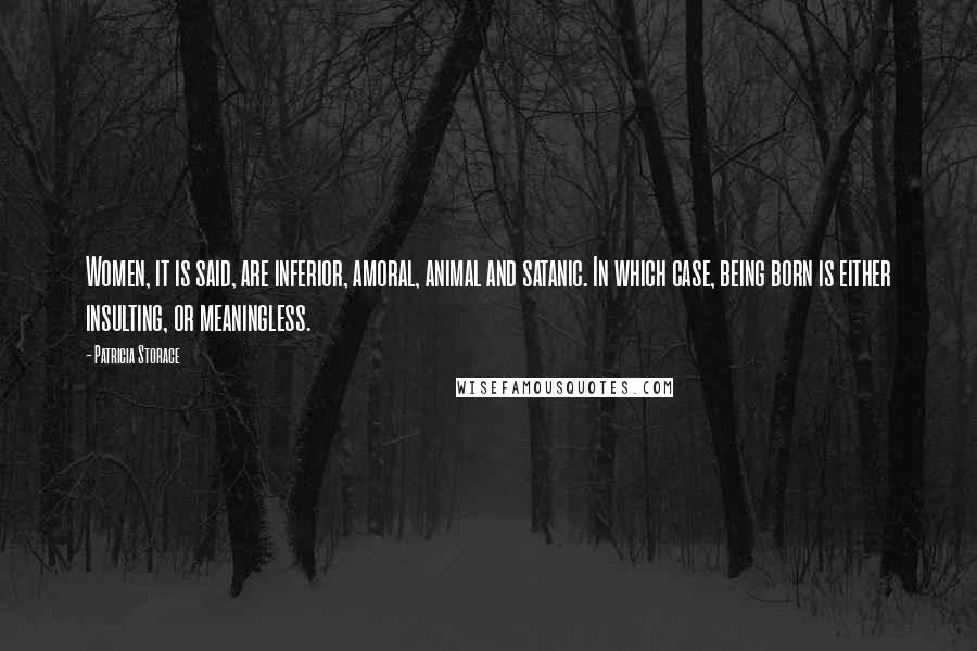 Patricia Storace Quotes: Women, it is said, are inferior, amoral, animal and satanic. In which case, being born is either insulting, or meaningless.