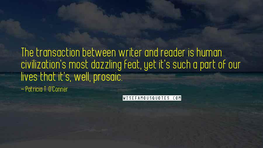 Patricia T. O'Conner Quotes: The transaction between writer and reader is human civilization's most dazzling feat, yet it's such a part of our lives that it's, well, prosaic.