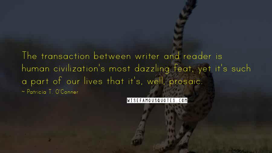 Patricia T. O'Conner Quotes: The transaction between writer and reader is human civilization's most dazzling feat, yet it's such a part of our lives that it's, well, prosaic.